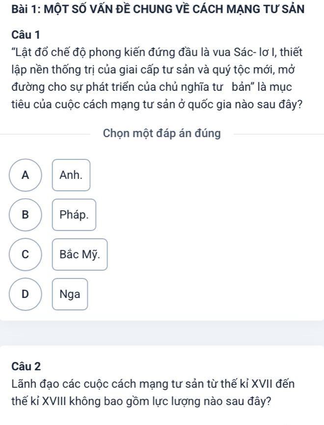 MộT SỐ VẤN Đề CHUNG Về CÁCH MẠNG TƯ SẢN
Câu 1
"Lật đổ chế độ phong kiến đứng đầu là vua Sác- lơ I, thiết
lập nền thống trị của giai cấp tư sản và quý tộc mới, mở
đường cho sự phát triển của chủ nghĩa tư bản" là mục
tiêu của cuộc cách mạng tư sản ở quốc gia nào sau đây?
Chọn một đáp án đúng
A Anh.
B Pháp.
C Bắc Mỹ.
D Nga
Câu 2
Lãnh đạo các cuộc cách mạng tư sản từ thế kỉ XVII đến
thế kỉ XVIII không bao gồm lực lượng nào sau đây?