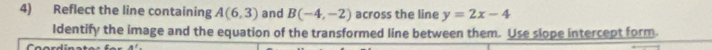 Reflect the line containing A(6,3) and B(-4,-2) across the line y=2x-4
Identify the image and the equation of the transformed line between them. Use slope intercept form.