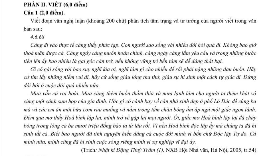 PHÀN II. VIÉT (6,0 điểm)
Câu 1 (2,0 điểm).
Viết đoạn văn nghị luận (khoảng 200 chữ) phân tích tâm trạng và tư tưởng của người viết trong văn
bản sau:
4.6.68
Càng đi vào thực tế càng thấy phức tạp. Con người sao sống với nhiều đòi hỏi quả đi. Không bao giờ
thoả mãn được cả. Càng ngày càng muốn hoàn chinh, càng ngày càng lắm yêu cầu và trong những bước
tiến lên ấy bao nhiêu là gai góc cản trở, nếu không vững trí bền tâm sẽ dễ dàng thất bại.
Ơi cô gái sống với bao suy nghĩ kia ơi, nghĩ làm gì cho nhiều để rồi phải nặng những đau buồn. Hãy
cứ tìm lấy những niềm vui đi, hãy cứ sống giàu lòng tha thứ, giàu sự hi sinh một cách tự giác đi. Đừng
đòi hỏi ở cuộc đời quá nhiều nữa.
Mưa vẫn cứ rơi hoài. Mưa càng thêm buồn thẩm thía và mưa lạnh làm cho người ta thèm khát vô
cùng một cảnh sum họp của gia đình. Ước gì có cánh bay về căn nhà xinh đẹp ở phố Lò Đúc đề cùng ba
má và các em ăn một bữa cơm rau muống và nằm trong tẩm chăn bông ẩm áp ngủ một giắc ngon lành.
Đêm qua mơ thấy Hoà bình lập lại, mình trở về gặp lại mọi người. Ôi, giấc mơ Hoà bình lập lại đã cháy
bóng trong lòng cả ba mươi triệu đồng bào ta từ lâu rồi. Vì nền Hoà bình độc lập ẩy mà chúng ta đã hi
sinh tất cả. Biết bao người đã tình nguyện hiến dâng cả cuộc đời mình vì bốn chữ Độc lập Tự do. Cả
mình nữa, mình cũng đã hi sinh cuộc sống riêng mình vì sự nghiệp vĩ đại ấy.
(Trích: Nhật ki Đặng Thuỳ Trâm (1), NXB Hội Nhà văn, Hà Nội, 2005, tr.54)