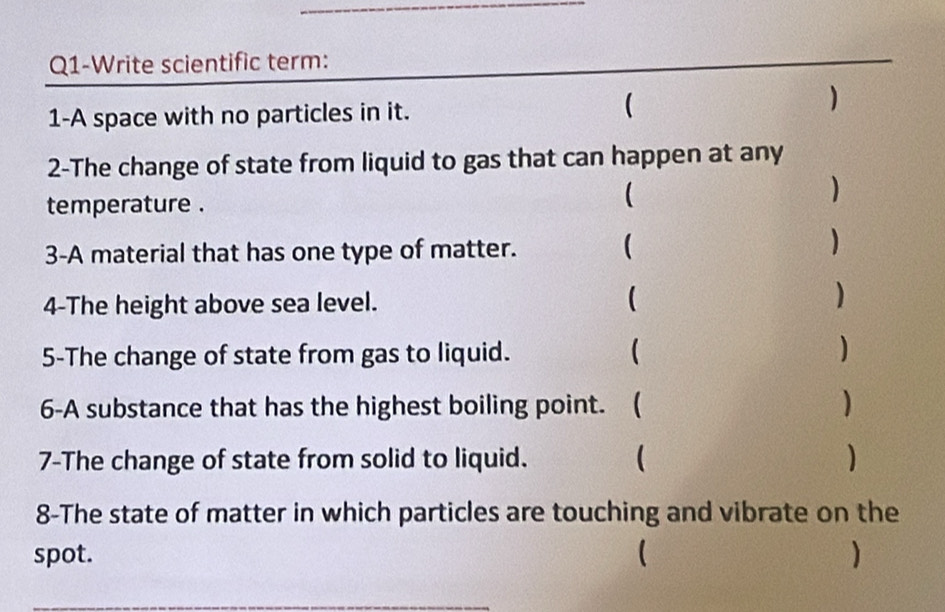 Q1-Write scientific term: 
1-A space with no particles in it. 
( 
 
2-The change of state from liquid to gas that can happen at any 
temperature . 
 
 
3-A material that has one type of matter. ( 
) 
4-The height above sea level. ( ) 
5-The change of state from gas to liquid. ( ) 
6-A substance that has the highest boiling point. ( ) 
7-The change of state from solid to liquid. ( ) 
8-The state of matter in which particles are touching and vibrate on the 
spot. ( )