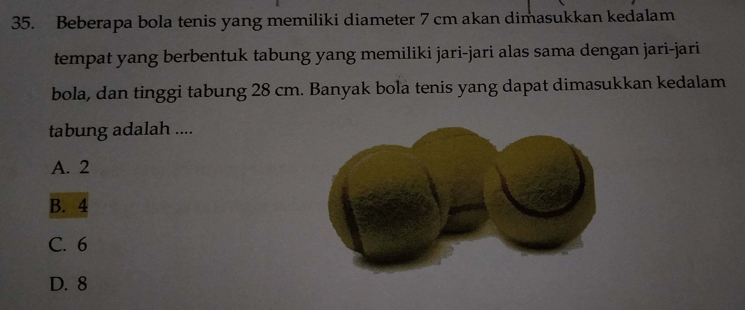 Beberapa bola tenis yang memiliki diameter 7 cm akan dimasukkan kedalam
tempat yang berbentuk tabung yang memiliki jari-jari alas sama dengan jari-jari
bola, dan tinggi tabung 28 cm. Banyak bola tenis yang dapat dimasukkan kedalam
tabung adalah ....
A. 2
B. 4
C. 6
D. 8