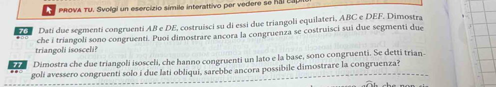 PROVA TU. Svolgi un esercizio simile interattivo per vedere se hal capi 
76 Dati due segmenti congruenti AB e DE, costruisci su di essi due triangoli equilateri, ABC e DEF. Dimostra 
●○○ che i triangoli sono congruenti. Puoi dimostrare ancora la congruenza se costruisci sui due segmenti due 
triangoli isosceli? 
●●○ Dimostra che due triangoli isosceli, che hanno congruenti un lato e la base, sono congruenti. Se detti trian- 
goli avessero congruenti solo i due lati obliqui, sarebbe ancora possibile dimostrare la congruenza?