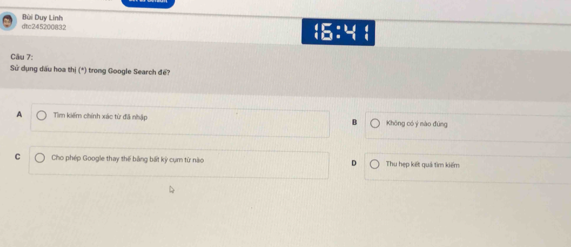Bùi Duy Linh
dtc245200832 16:4 1
Câu 7:
Sử dụng dấu hoa thị (*) trong Google Search đế?
A Tìm kiếm chính xác từ đã nhập Không có ý nào đúng
B
C Cho phép Google thay thế bằng bất kỳ cụm từ nào D Thu hẹp kết quả tìm kiếm