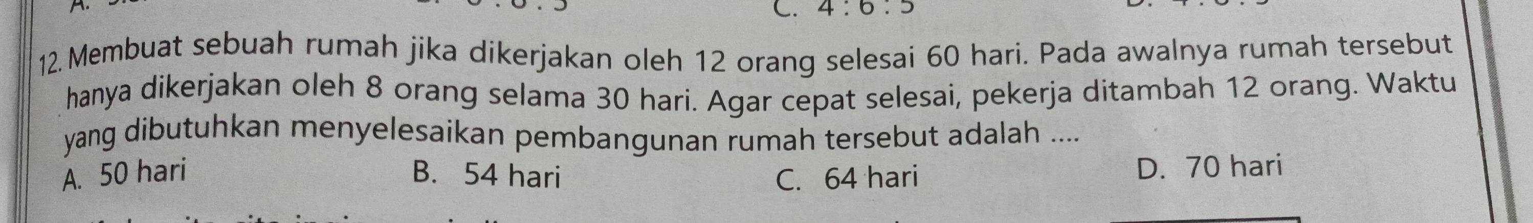 4:6:5
12. Membuat sebuah rumah jika dikerjakan oleh 12 orang selesai 60 hari. Pada awalnya rumah tersebut
hanya dikerjakan oleh 8 orang selama 30 hari. Agar cepat selesai, pekerja ditambah 12 orang. Waktu
yang dibutuhkan menyelesaikan pembangunan rumah tersebut adalah ....
A. 50 hari B. 54 hari C. 64 hari D. 70 hari