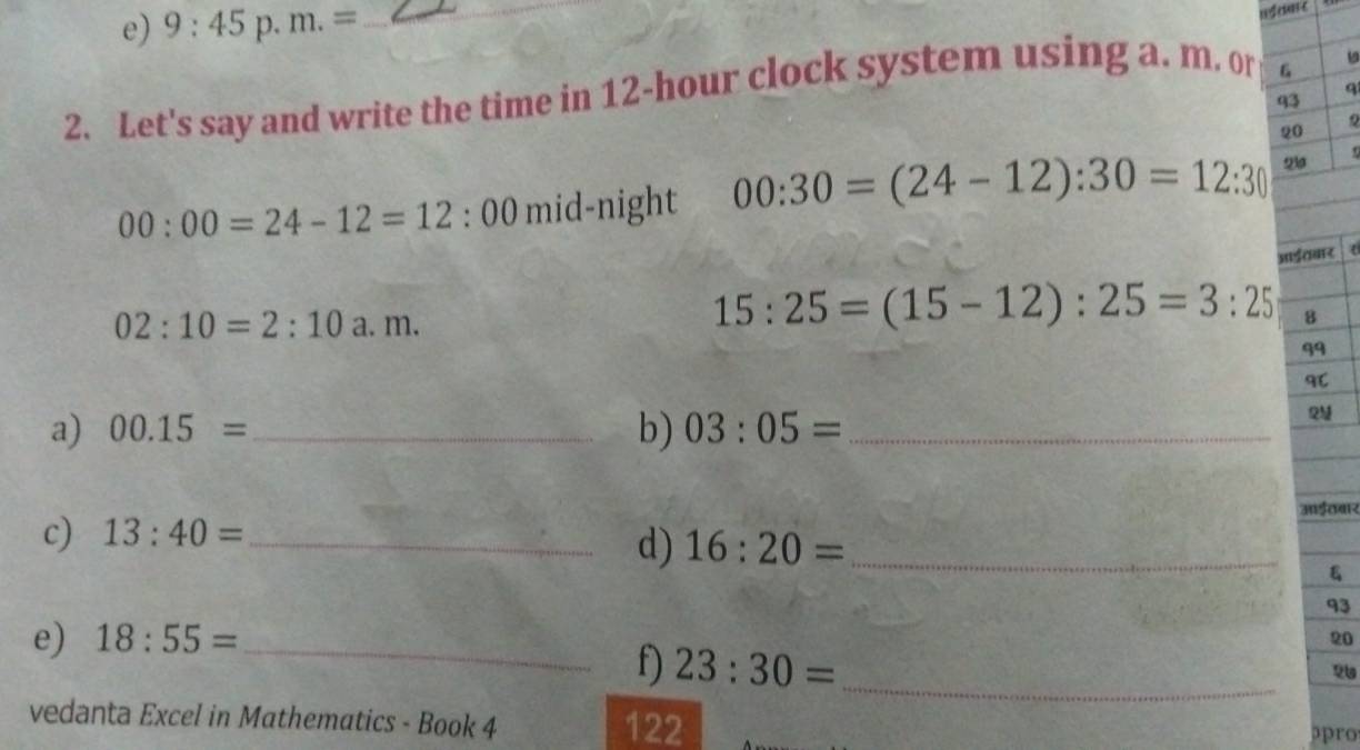 9:45 p. m.=
_ 
wt enre 
q 
2. Let's say and write the time in 12-hour clock system using a. m. or G 
q3 
20 
Q
00:00=24-12=12:00 mid-night 00:30=(24-12):30=12:30 23 
आई्बार
02:10=2:10 a. m.
15:25=(15-12):25=3:25 8 
99 
१८ 
a) 00.15= _ b) 03:05= _ 
आईठबार 
c) 13:40= _ 
d) 16:20= _ 
93 
e) 18:55= _ 
20 
f) 23:30=
_ 
2७ 
vedanta Excel in Mathematics - Book 4 122 
pro