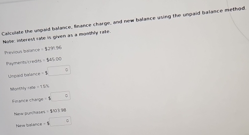 Calculate the unpaid balance, finance charge, and new balance using the unpaid balance method. 
Note: interest rate is given as a monthly rate. 
Previous balance =$291.96
Payments/credits =$4500
Unpaid balance =$□
Monthly rate =1.5%
Finance charge =$□
New purchases =$103.98
New balance =$□°