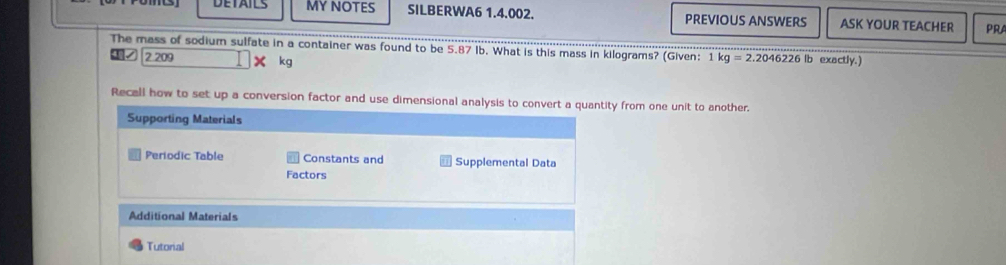 DETAILS MY NOTES SILBERWA6 1.4.002. PREVIOUS ANSWERS ASK YOUR TEACHER PRA 
The mass of sodium sulfate in a container was found to be 5.87 Ib. What is this mass in kilograms? (Given: 1 kg=2.2046226lb exactly. ) 
2. 209 × kg
Recall how to set up a conversion factor and use dimensional analysis to convert a quantity from one unit to another. 
Supporting Materials 
Periodic Table Constants and Supplemental Data 
Factors 
Additional Materials 
Tutoral