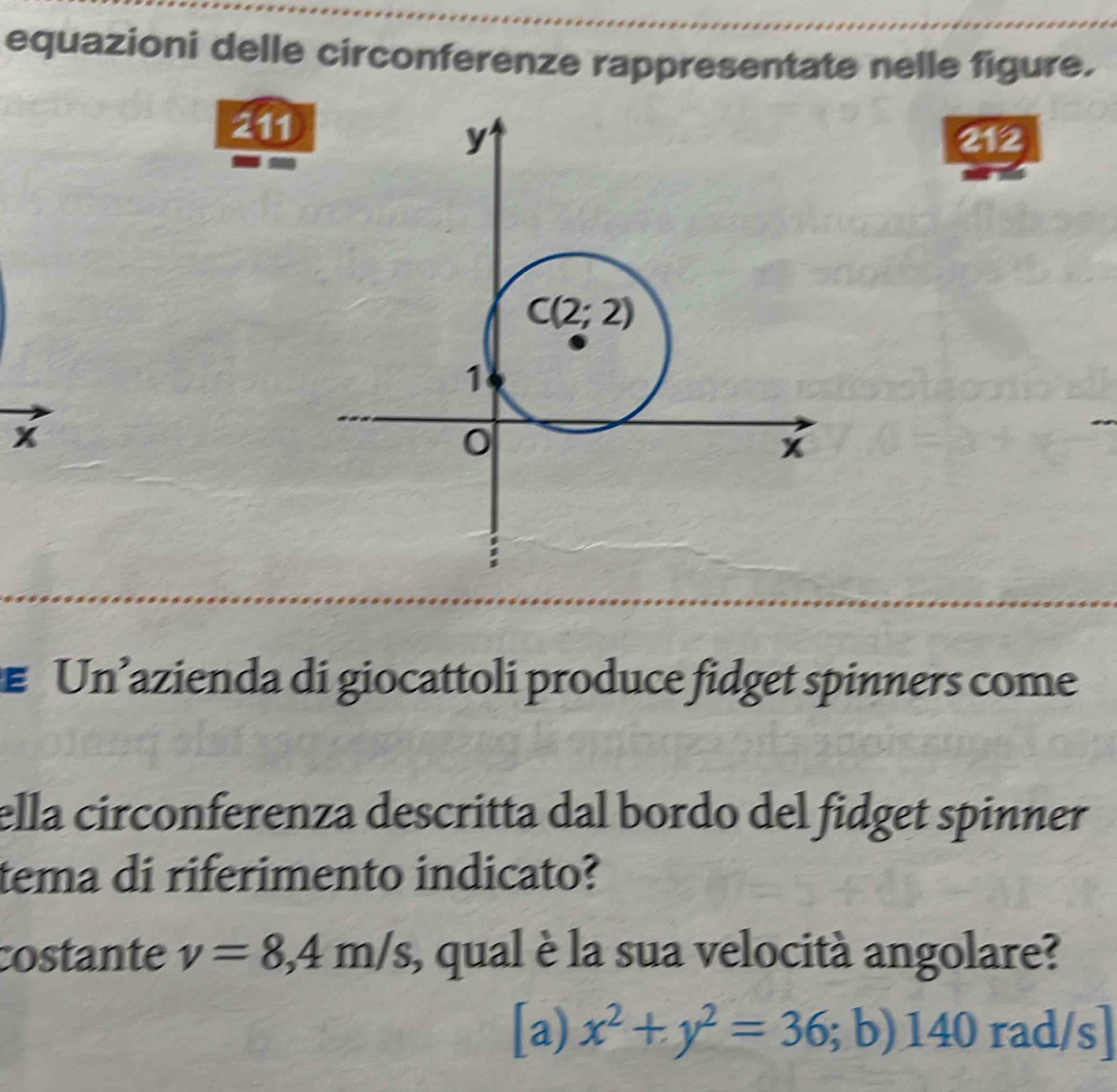 equazioni delle circonferenze rappresentate nelle figure.
211
212
x
Un’azienda di giocattoli produce fidget spinners come
ella circonferenza descritta dal bordo del fidget spinner
tema di riferimento indicato?
costante v=8,4m/s , qual è la sua velocità angolare?
[a) x^2+y^2=36;b)140rad/s]