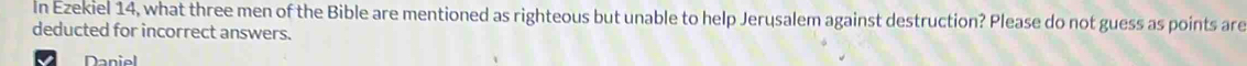 In Ezekiel 14, what three men of the Bible are mentioned as righteous but unable to help Jerusalem against destruction? Please do not guess as points are 
deducted for incorrect answers. 
Daniel