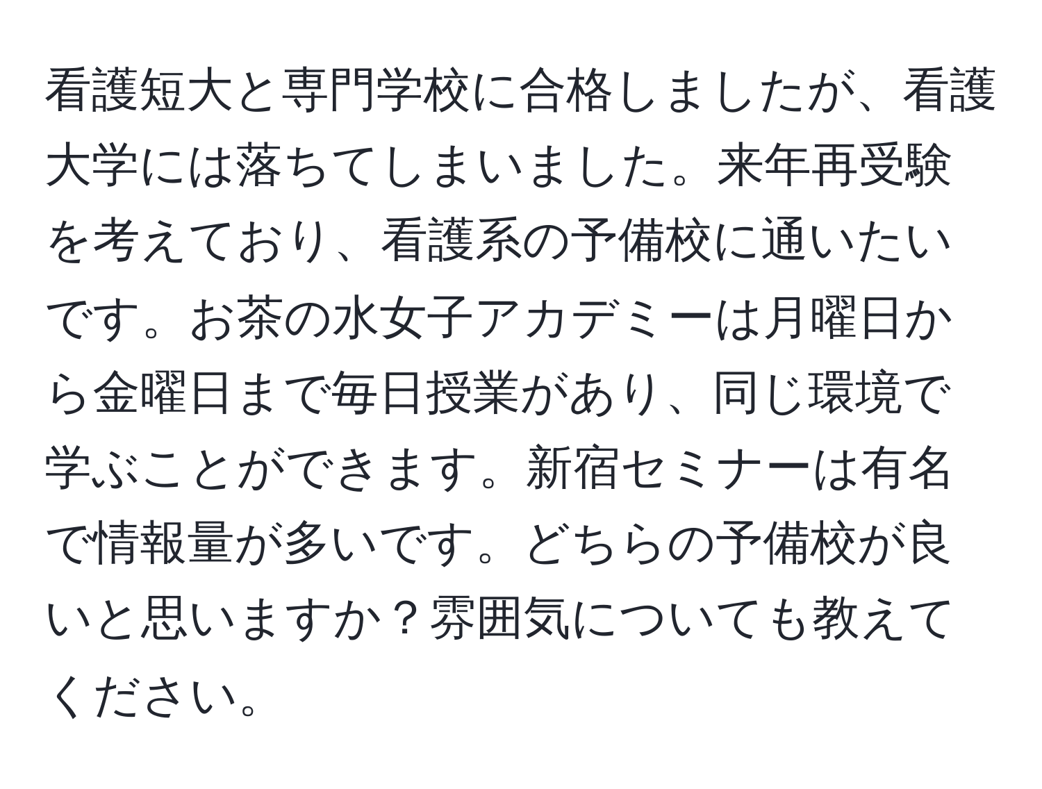 看護短大と専門学校に合格しましたが、看護大学には落ちてしまいました。来年再受験を考えており、看護系の予備校に通いたいです。お茶の水女子アカデミーは月曜日から金曜日まで毎日授業があり、同じ環境で学ぶことができます。新宿セミナーは有名で情報量が多いです。どちらの予備校が良いと思いますか？雰囲気についても教えてください。