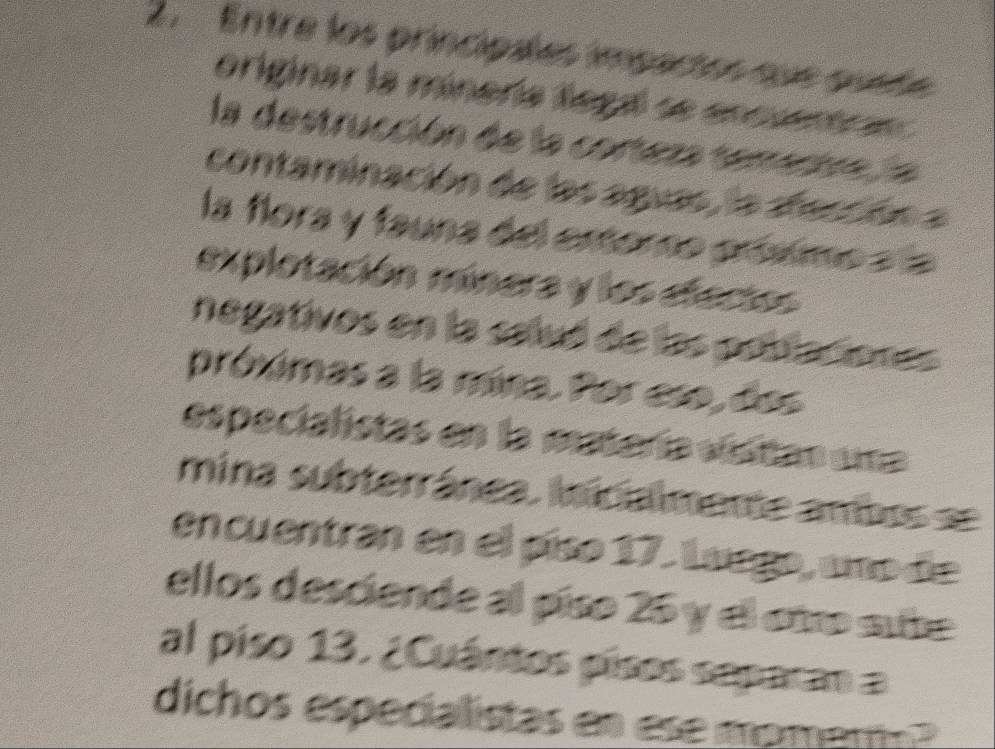 Entre los principales impactos que quete 
originar la minería llega se encuentrar 
la destrucción de la corteza tementre la 
contaminación de las aguas, la dección a 
la flora y fauna del estoro próximo a la 
explotación minera y los eecto 
negativos en la saluó de las pobiaciones 
próximas a la mina. Por eso, dos 
especialistas en la matería visitan ama 
mina subterránea. inicialmente ambos = 
encuentran en el píso 17. Luego, uno de 
ellos desciende al píso 25 y el otro sute 
al piso 13. ¿Cuántos písos separan a 
dichos especialistas en ese momamo?