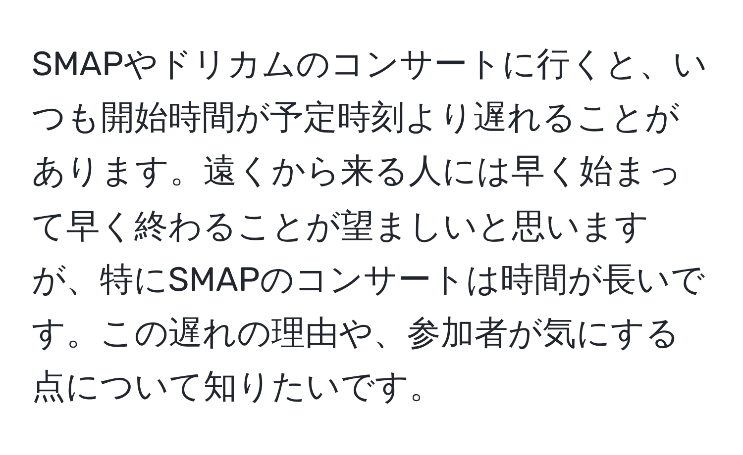 SMAPやドリカムのコンサートに行くと、いつも開始時間が予定時刻より遅れることがあります。遠くから来る人には早く始まって早く終わることが望ましいと思いますが、特にSMAPのコンサートは時間が長いです。この遅れの理由や、参加者が気にする点について知りたいです。