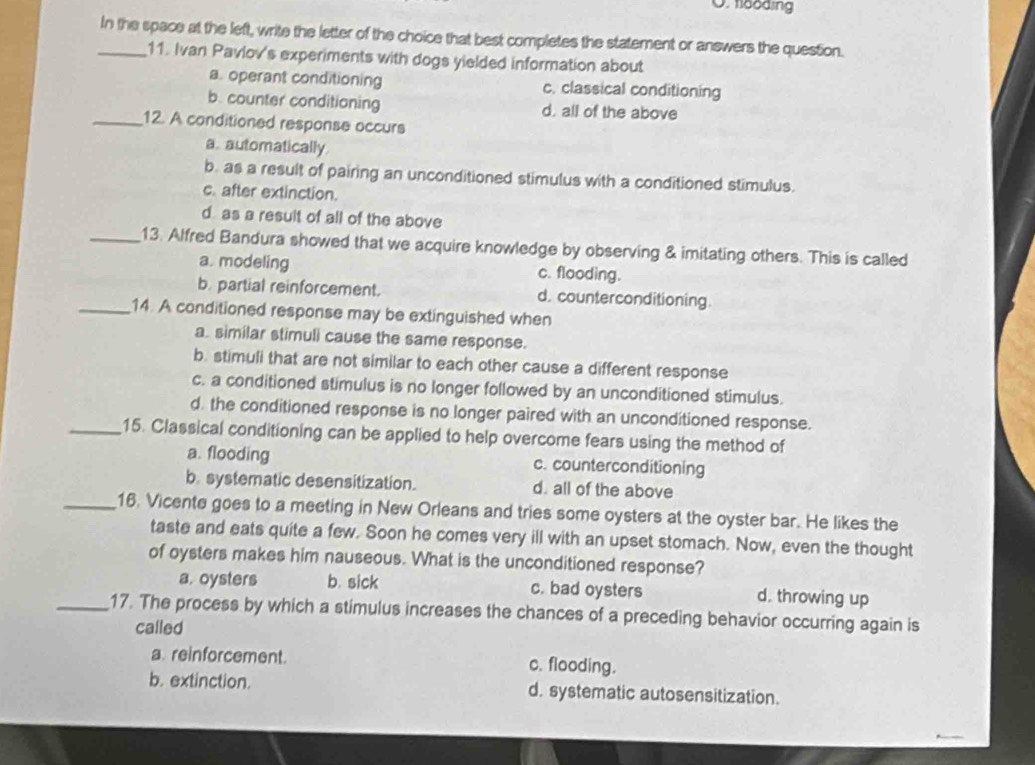 fboding
_In the space at the left, write the letter of the choice that best completes the statement or answers the question.
11. Ivan Pavlov's experiments with dogs yielded information about
a. operant conditioning c. classical conditioning
b. counter conditioning d. all of the above
_12. A conditioned response occurs
a. automatically
b. as a result of pairing an unconditioned stimulus with a conditioned stimulus.
c. after extinction.
d as a result of all of the above
_13. Alfred Bandura showed that we acquire knowledge by observing & imitating others. This is called
a. modeling c. flooding.
b. partial reinforcement. d. counterconditioning.
_14. A conditioned response may be extinguished when
a. similar stimuli cause the same response.
b. stimuli that are not similar to each other cause a different response
c. a conditioned stimulus is no longer followed by an unconditioned stimulus.
d. the conditioned response is no longer paired with an unconditioned response.
_15. Classical conditioning can be applied to help overcome fears using the method of
a. flooding c. counterconditioning
b. systematic desensitization. d. all of the above
_16. Vicente goes to a meeting in New Orleans and tries some oysters at the oyster bar. He likes the
taste and eats quite a few. Soon he comes very ill with an upset stomach. Now, even the thought
of oysters makes him nauseous. What is the unconditioned response?
a. oysters b. sick c. bad oysters d. throwing up
_17. The process by which a stimulus increases the chances of a preceding behavior occurring again is
called
a. reinforcement. c. flooding.
b. extinction. d. systematic autosensitization.