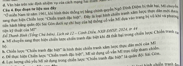 d. Văn bản trên xác định nhiệm vụ của cách mạng hai miên N
Câu 4. Đọc đoạn tư liệu sau đây
'Ở miền Nam từ năm 1961, khi hình thức thống trị bằng chính quyền Ngô Đình Diệm bị thất bại, Mĩ chuyển
sang thực hiện Chiến lược ''Chiến tranh đặc biệt''. Đây là loại hình chiến tranh xâm lược thực dân mới được
tiến hành bằng quân đội Sải Gòn dưới sự chỉ huy của hệ thống cố vấn Mĩ dựa vào trang bị vũ khí và phương
tiện kỹ thuật của M'
Đỗ Thanh Bình (Tổng Chủ biên), Lịch sử 12 - Cánh Diều, NXB ĐHSP, 2024, tr 44
a. Mĩ chuyển sang thực hiện chiến lược chiến tranh đặc biệt khi đã thất bại trong chiến lược Chiến tranh cực
bộ.
b. Chiến lược ''Chiến tranh đặc biệt” là hình thức chiến tranh xâm lược thực dân mới của Mỹ
c. Đề thực hiện Chiến lược “Chiến tranh đặc biệt”, Mĩ sử dụng cổ vấn Mĩ trực tiếp tham chiến.
d. Lực lượng chủ yếu Mĩ sử dụng trong chiến lược “Chiến tranh đặc biệt” là quân đội Sải Gòn.