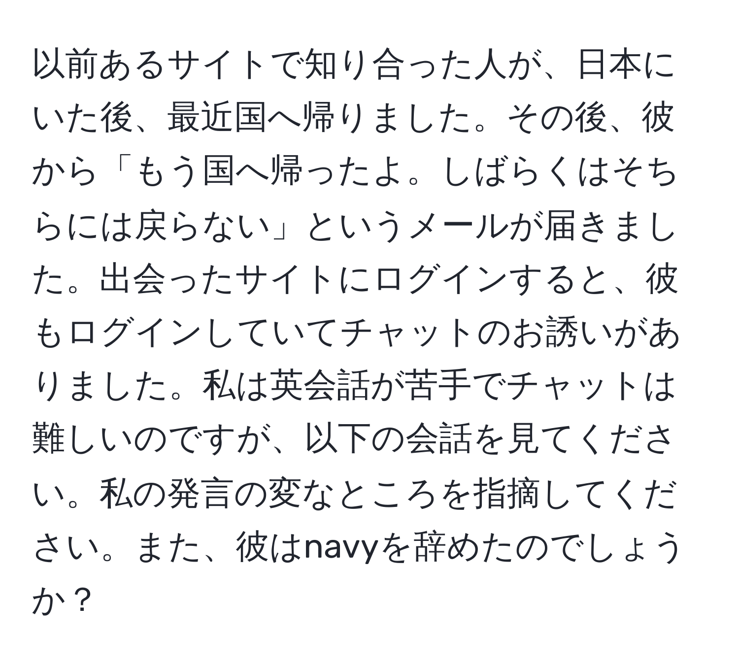 以前あるサイトで知り合った人が、日本にいた後、最近国へ帰りました。その後、彼から「もう国へ帰ったよ。しばらくはそちらには戻らない」というメールが届きました。出会ったサイトにログインすると、彼もログインしていてチャットのお誘いがありました。私は英会話が苦手でチャットは難しいのですが、以下の会話を見てください。私の発言の変なところを指摘してください。また、彼はnavyを辞めたのでしょうか？