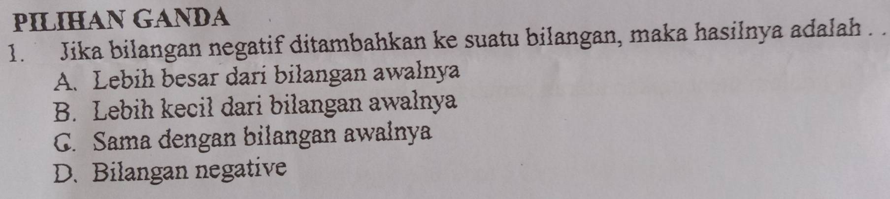 PILIHAN GANDA
1. Jika bilangan negatif ditambahkan ke suatu bilangan, maka hasilnya adalah . .
A. Lebih besar dari bilangan awalnya
B. Lebih kecil dari bilangan awalnya
C. Sama dengan bilangan awalnya
D. Bilangan negative