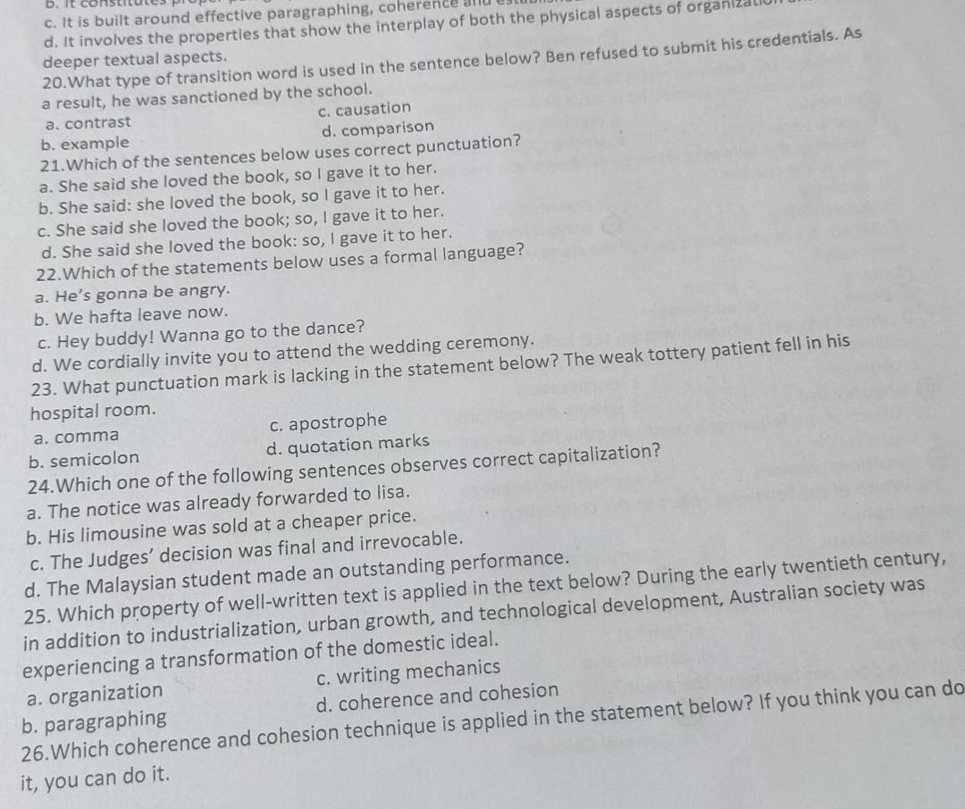 c. It is built around effective paragraphing, coherence and
d. It involves the properties that show the interplay of both the physical aspects of organizall
20.What type of transition word is used in the sentence below? Ben refused to submit his credentials. As
deeper textual aspects.
a result, he was sanctioned by the school.
a. contrast c. causation
b. example d. comparison
21.Which of the sentences below uses correct punctuation?
a. She said she loved the book, so I gave it to her.
b. She said: she loved the book, so I gave it to her.
c. She said she loved the book; so, I gave it to her.
d. She said she loved the book: so, I gave it to her.
22.Which of the statements below uses a formal language?
a. He's gonna be angry.
b. We hafta leave now.
c. Hey buddy! Wanna go to the dance?
d. We cordially invite you to attend the wedding ceremony.
23. What punctuation mark is lacking in the statement below? The weak tottery patient fell in his
hospital room.
a. comma c. apostrophe
b. semicolon d. quotation marks
24.Which one of the following sentences observes correct capitalization?
a. The notice was already forwarded to lisa.
b. His limousine was sold at a cheaper price.
c. The Judges’ decision was final and irrevocable.
d. The Malaysian student made an outstanding performance.
25. Which property of well-written text is applied in the text below? During the early twentieth century,
in addition to industrialization, urban growth, and technological development, Australian society was
experiencing a transformation of the domestic ideal.
a. organization c. writing mechanics
d. coherence and cohesion
26.Which coherence and cohesion technique is applied in the statement below? If you think you can do b. paragraphing
it, you can do it.