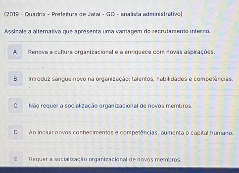 (2019 - Quadrix - Prefeitura de Jatai - GO - analista administrativo)
Assinale a alternativa que apresenta uma vantagem do recrutamento interno.
A Renova a cultura organizacional e a enriquece com novas aspirações.
B Introduz sangue novo na organização: talentos, habilidades e competências.
C Não requer a socialização organizacional de novos membros.
D Ao incluir novos conhecimentos e competências, aumenta o capital humano.
E Requer a socialização organizacional de novos membros.