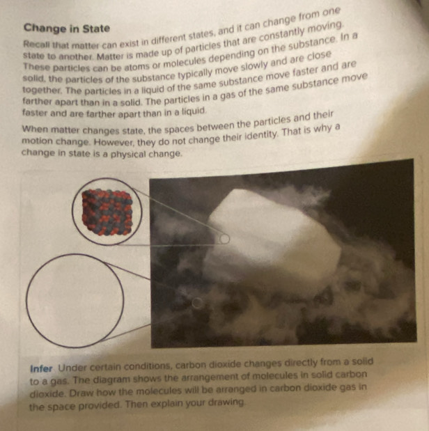 Change in State 
Recall that marter can exist in different states, and it can change from one 
state to another. Matter is made up of particles that are constantly moving 
These particles can be atoms or molecules depending on the substance. In a 
solid, the particles of the substance typically move slowly and are close 
together. The particles in a liquid of the same substance move faster and are 
farther apart than in a solid. The particles in a gas of the same substance move 
faster and are farther apart than in a liquid. 
When matter changes state, the spaces between the particles and their 
motion change. However, they do not change their identity. That is why a 
change in state is a physical change. 
Infer Under certain conditions, carbon dioxide changes directly from a soiid 
to a gas. The diagram shows the arrangement of molecules in solid carbon 
dioxide. Draw how the molecules will be arranged in carbon dioxide gas in 
the space provided. Then explain your drawing.