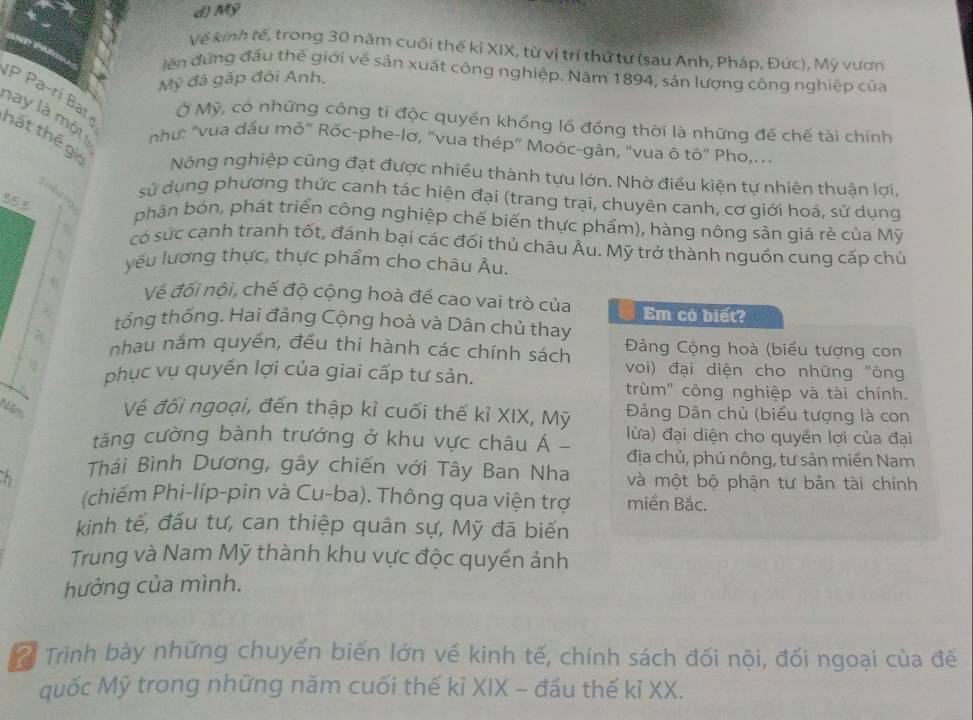 Mỹ
Về kinh tế, trong 30 năm cuối thế kỉ XIX, từ vị trí thứ tư (sau Anh, Pháp, Đức), Mỹ vươn
iên đứng đầu thế giới về sản xuất công nghiệp. Năm 1894, sản lượng công nghiệp của
Mỹ đã gấp đôi Anh,
P Pa-ri Bat 
Ở Mỹ, có những công tỉ độc quyền khổng lồ đồng thời là những đế chế tài chính
na y  là  một  như: "vua dấu mỏ" Rốc-phe-lơ, “vua thép' Moóc-gân, 'vua ô tô' Pho,
hất thế gi
Nông nghiệp cũng đạt được nhiều thành tựu lớn. Nhờ điều kiện tự nhiên thuận lợi,
S e alia tg
sử dụng phương thức canh tác hiện đại (trang trại, chuyên canh, cơ giới hoá, sử dụng
55,5 phân bón, phát triển công nghiệp chế biến thực phẩm), hàng nông sản giá rẻ của Mỹ
có súc cạnh tranh tốt, đánh bại các đối thủ châu Âu. Mỹ trở thành nguồn cung cấp chủ
yếu lương thực, thực phẩm cho châu Âu.
v Về đối nội, chế độ cộng hoà đề cao vai trò của Em có biết?
tổng thống. Hai đảng Cộng hoà và Dân chủ thay
2  Đàng Cộng hoà (biểu tượng con
nhau nằm quyền, đều thi hành các chính sách voi) đại diện cho những "ông
 phục vụ quyến lợi của giai cấp tư sản.
4 trùm" công nghiệp và tài chính.
Đảng Dân chủ (biểu tượng là con
Năt Về đối ngoại, đến thập kỉ cuối thế kỉ XIX, Mỹ lừa) đại diện cho quyền lợi của đại
tăng cường bành trướng ở khu vực châu Á - địa chủ, phú nông, tư sản miền Nam
h Thái Bình Dương, gây chiến với Tây Ban Nha và một bộ phận tư bản tài chính
(chiếm Phi-líp-pin và Cu-ba). Thông qua viện trợ miền Bắc.
kinh tế, đầu tư, can thiệp quân sự, Mỹ đã biến
Trung và Nam Mỹ thành khu vực độc quyền ảnh
hưởng của mình.
2 Trình bày những chuyển biến lớn về kinh tế, chính sách đối nội, đối ngoại của đế
quốc Mỹ trong những năm cuối thế kỉ XIX - đầu thế kỉ XX.