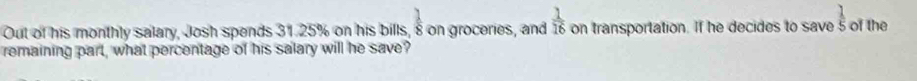 Out of his monthly salary, Josh spends 31.25% on his bills,  1/8  on groceries, and  1/16  on transportation. If he decides to save  1/5  of the 
remaining part, what percentage of his salary will he save?