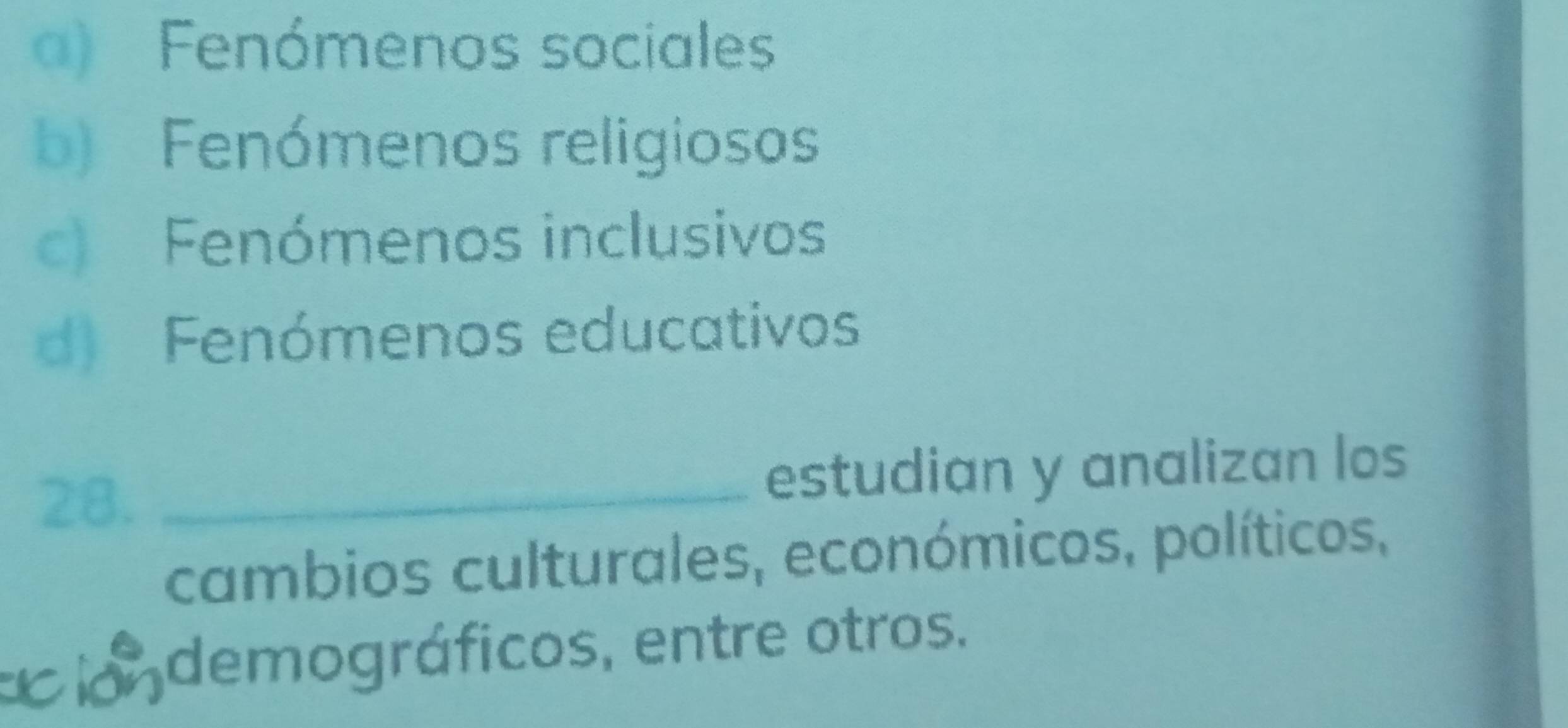 a) Fenómenos sociales
b) Fenómenos religiosos
c) Fenómenos inclusivos
d) Fenómenos educativos
28. _estudian y analizan los
cambios culturales, económicos, políticos,
ci demográficos, entre otros.