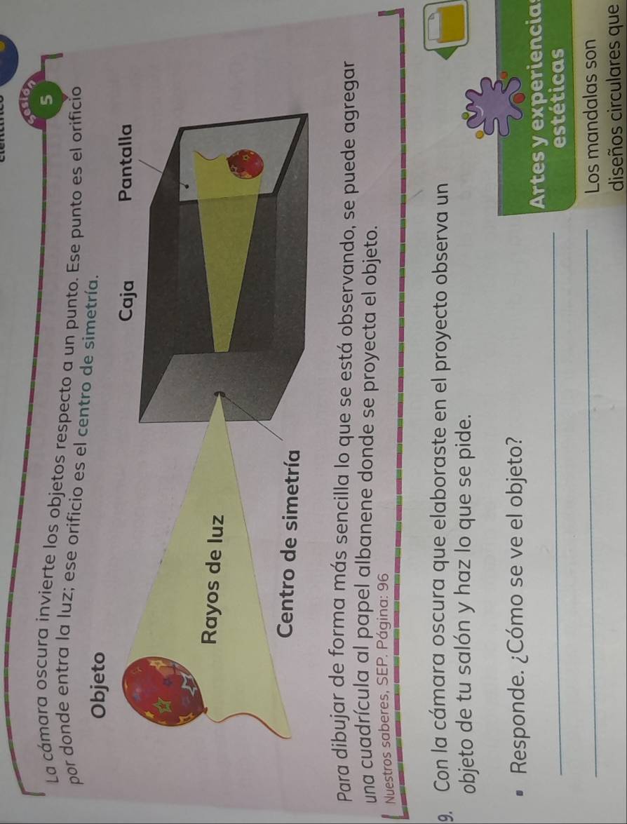 La cámara oscura invierte los objetos respecto a un punto. Ese punto es el orificio 
por donde entra la luz; ese orificio es el 
Para dibujar de forma más sencilla lo que se está observando, se puede agregar 
una cuadrícula al papel albanene donde se proyecta el objeto. 
Nuestros saberes, SEP. Página: 96 
9. Con la cámara oscura que elaboraste en el proyecto observa un 
objeto de tu salón y haz lo que se pide. 
Responde. ¿Cómo se ve el objeto? 
_ 
Artes y experiencias 
estéticas 
_ 
Los mandalas son 
diseños circulares que