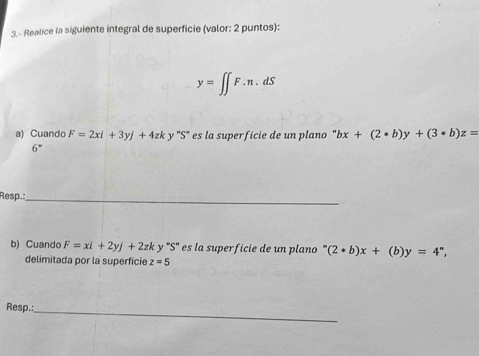 3.- Realice la siguiente integral de superficie (valor: 2 puntos):
y=∈t ∈t F.n.dS
a) Cuando F=2xi+3yj+4zk y "S" es la superficie de un plano " bx+(2*b)y+(3*b)z=
6 ” 
Resp.:_ 
b) Cuando F=xi+2yj+2zk y "S" es la superficie de un plano " (2*b)x+(b)y=4'', 
delimitada por la superficie z=5
Resp.: 
_