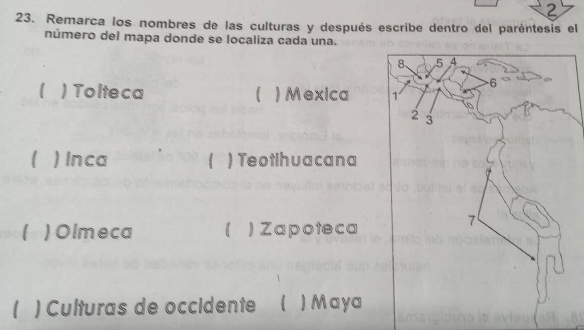 2 
23. Remarca los nombres de las culturas y después escribe dentro del paréntesis el 
número del mapa donde se localiza cada una. 
) Tolteca )Mexica 
) Inca 1 ) Teotihuacana 
1 ) Olmeca  Zapoteca 
1 ) Culturas de occidente ₹ ) Maya