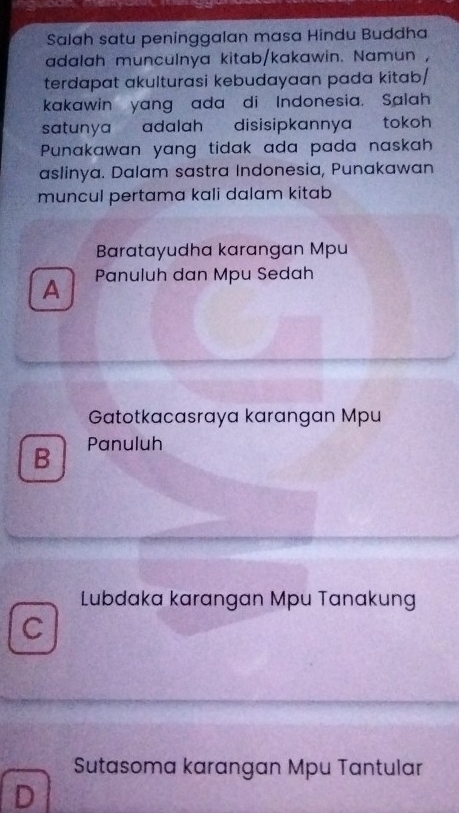 Salah satu peninggalan masa Hindu Buddha
adalah munculnya kitab/kakawin. Namun ,
terdapat akulturasi kebudayaan pada kitab/
kakawin yang ada di Indonesia. Salah
satunya adalah disisipkannya tokoh 
Punakawan yang tidak ada pada naskah
aslinya. Dalam sastra Indonesia, Punakawan
muncul pertama kali dalam kitab
Baratayudha karangan Mpu
A Panuluh dan Mpu Sedah
Gatotkacasraya karangan Mpu
B Panuluh
Lubdaka karangan Mpu Tanakung
C
Sutasoma karangan Mpu Tantular
D