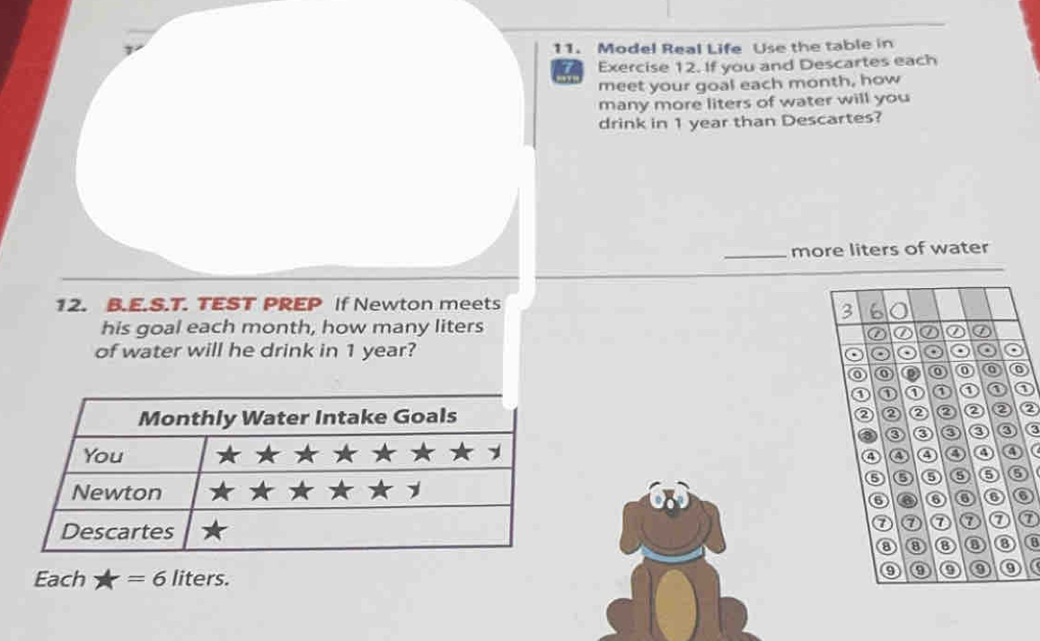 Model Real Life Use the table in 
I Exercise 12. If you and Descartes each 
meet your goal each month, how 
many more liters of water will you 
drink in 1 year than Descartes? 
_more liters of water 
12. B.E.S.T. TEST PREP If Newton meets 
3 6 a 
his goal each month, how many liters
② ⑦ ② ② ⑦ 
of water will he drink in 1 year? o o 
o Q 
o 
① ① ① ① ① ① 
② ② ② ② ② 
② ② 
3 ③ ③ ③ ③ ③ 
④ ④ ④ ④ t 
⑤ ⑤ ⑤ ⑤ 6 6 
⑥ o a 6 
⑦ ⑦ ⑦ ⑦ a 
⑧ ⑧ ⑧ ⑧ 8 
Each A=6 liters. 
⑨ 0 o o o