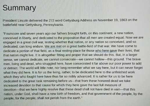 Summary 
President Lincoln delivered the 272 word Gettysburg Address on November 19, 1863 on the 
battlefield near Gettysburg, Pennsylvania. 
"Fourscore and seven years ago our fathers brought forth, on this continent, a new nation, 
conceived in liberty, and dedicated to the proposition that all men are created equal. Now we are 
engaged in a great civil war, testing whether that nation, or any nation so conceived, and so 
dedicated, can long endure. We are met on a great battle-field of that war. We have come to 
dedicate a portion of that field, as a final resting-place for those who here gave their lives, that 
that nation might live. It is altogether fitting and proper that we should do this. But, in a larger 
sense, we cannot dedicate, we cannot consecrate—we cannot hallow—this ground. The brave 
men, living and dead, who struggled here, have consecrated it far above our poor power to add 
or detract. The world will little note, nor long remember what we say here, but it can never forget 
what they did here. It is for us the living, rather, to be dedicated here to the unfinished work 
which they who fought here have thus far so nobly advanced. It is rather for us to be here 
dedicated to the great task remaining before us—that from these honored dead we take 
increased devotion to that cause for which they here gave the last full measure of 
devotion—that we here highly resolve that these dead shall not have died in vain—that this 
nation, under God, shall have a new birth of freedom, and that government of the people, by the 
people, for the people, shall not perish from the earth."