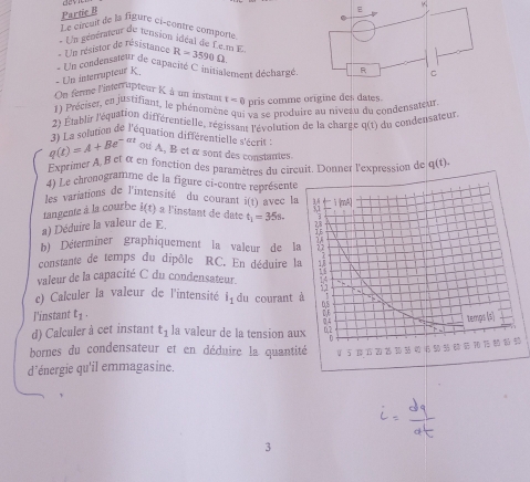 Partic B 
+ 
Le circuit de la figure ci-contre comporte 
* Un gépérateut de tension idéal de Lem F 
- Un résistor de résistance R=3590Omega
* Un condensateur de capacisé C initialensent décharzé 
- Un interrupteur K
On ferme l'interrupteur K. à un instant t=0 pris comme origine des dates. 
1) Préciser, en justifiant, le phénomène qui va se produire au niveau du condensateur 
2) Établir l'équation différentielle, régissant l'évolution de la charge q(t) du condensateur.
q(t)=A+Be^(-^-at 3) La solution de l'équation différentielle s'écrit 
ou A, B et α sont des constantes. 
Exprimer A, B et α en fonction des paramètres du circuit. Donner l'expression de q(t)
4) Le chronogramme de la figure ci-contre représente 
les variations de l'intensité du courant i(t)
tangente à la courbe i(t) à l'instant de daté avec l 
a) Déduire la valeur de E t_1)=35s. 
b) Déterminer graphiquement la valeur de l 
constante de temps du dipôle RC. En déduire l 
valeur de la capacité C du condensateur. 
c) Calculer la valeur de l'intensité i_1 du courant 
l'instant t_1. 
d) Calculer à cet instant t_1 la valeur de la tension au 
bornes du condensateur et en déduire la quanti 
d'énergie qu'il emmagasine. 
3