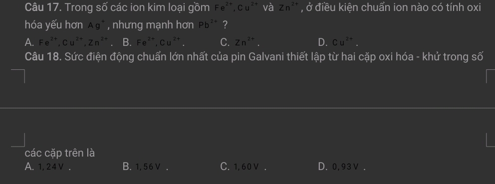 Trong số các ion kim loại gồm Fe^(2+), Cu^(2+) và Zn^(2+) , ở điều kiện chuẩn ion nào có tính oxi
hóa yếu hơn Ag^+ , nhưng mạnh hơn Pb^(2+) ?
A. Fe^(2+), Cu^(2+), Zn^(2+) B. Fe^(2+), Cu^(2+). C. Zn^(2+). D. Cu^(2+). 
Câu 18. Sức điện động chuẩn lớn nhất của pin Galvani thiết lập từ hai cặp oxi hóa - khử trong số
các cặp trên là
A. 1, 24v. B. 1,5 6V. C. 1, 60 V. D. 0,93V.