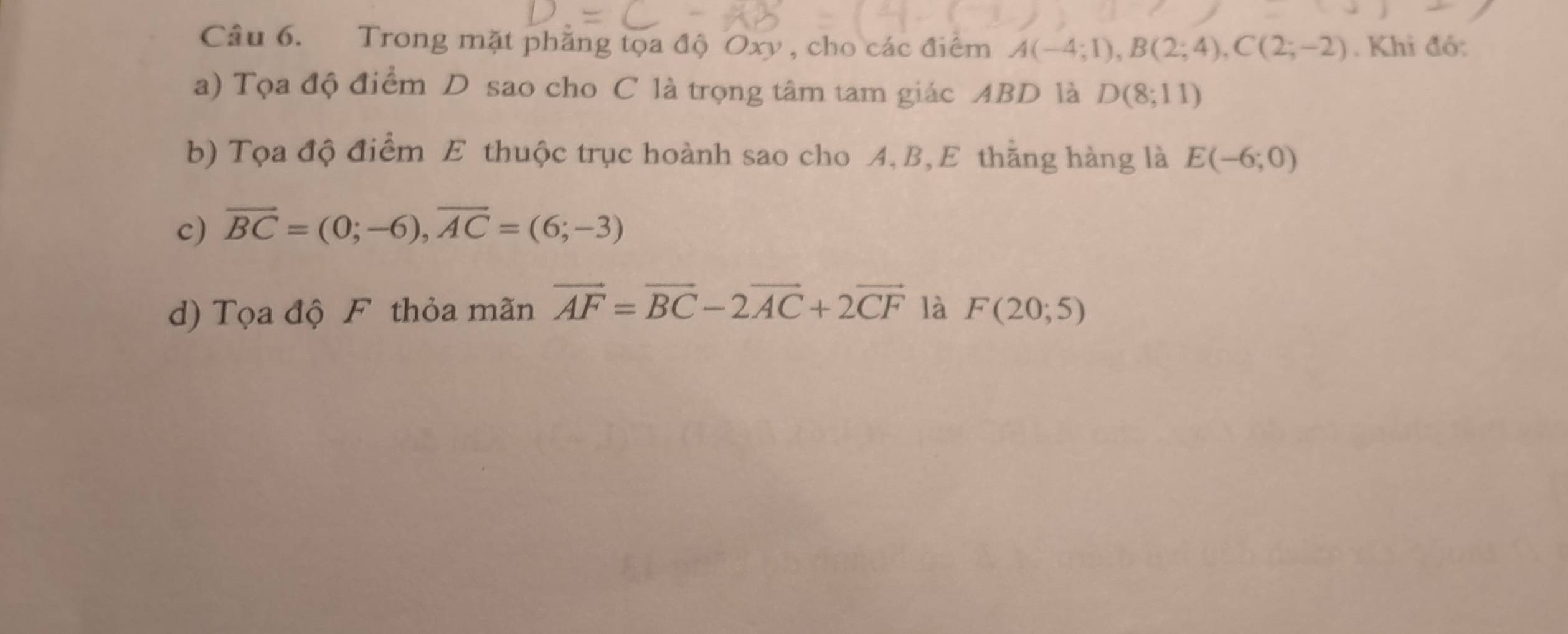 Trong mặt phẳng tọa độ Oxy , cho các điểm A(-4;1), B(2;4), C(2;-2). Khi đó: 
a) Tọa độ điểm D sao cho C là trọng tâm tam giác ABD là D(8;11)
b) Tọa độ điểm E thuộc trục hoành sao cho A, B, E thằng hàng là E(-6;0)
c) vector BC=(0;-6), vector AC=(6;-3)
d) Tọa độ F thỏa mãn vector AF=vector BC-2vector AC+2vector CF là F(20;5)