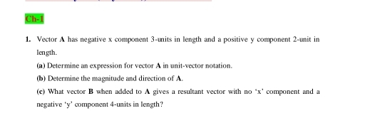 Ch-1 
1. Vector A has negative x component 3 -units in length and a positive y component 2 -unit in 
length. 
(a) Determine an expression for vector A in unit-vector notation. 
(b) Determine the magnitude and direction of A. 
(c) What vector B when added to A gives a resultant vector with no ‘ x ’ component and a 
negative ‘ y ’ component 4 -units in length?