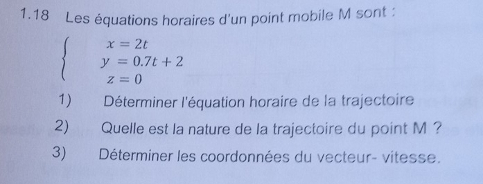 1.18 Les équations horaires d'un point mobile M sont :
beginarrayl x=2t y=0.7t+2 z=0endarray.
1) Déterminer l'équation horaire de la trajectoire 
2) Quelle est la nature de la trajectoire du point M ? 
3) Déterminer les coordonnées du vecteur- vitesse.