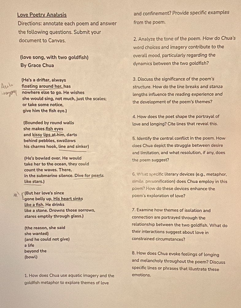 Love Poetry Analysis and confinement? Provide specific examples 
Directions: annotate each poem and answer from the poem. 
the following questions. Submit your 
document to Canvas. 2. Analyze the tone of the poem. How do Chua's 
word choices and imagery contribute to the 
(love song, with two goldfish) overall mood, particularly regarding the 
By Grace Chua dynamics between the two goldfish? 
(He's a drifter, always 3. Discuss the significance of the poem's 
floating around her, has structure. How do the line breaks and stanza 
nowhere else to go. He wishes lengths influence the reading experience and 
she would sing, not much, just the scales; the development of the poem's themes? 
or take some notice 
give him the fish eye.) 
4. How does the poet shape the portrayal of 
(Bounded by round walls love and longing? Cite lines that reveal this. 
she makes fish eyes 
and kissy lips at him, darts 
behind pebbles, swallows 5. Identify the central conflict in the poem. How 
his charms hook, line and sinker) does Chua depict the struggle between desire 
and limitation, and what resolution, if any, does 
(He's bowled over. He would 
take her to the ocean, they could the poem suggest? 
count the waves. There, 
in the submarine silence. Dive for pearls 6. What specific literary devices (e.g., metaphor, 
like stars.) simile, personification) does Chua employ in this 
poem? How do these devices enhance the 
(But her love's since 
gone belly up. His heart sinks poem's exploration of love? 
like a fish. He drinks 
like a stone. Drowns those sorrows, 7. Examine how themes of isolation and 
stares emptily through glass.) connection are portrayed through the 
relationship between the two goldfish. What do 
(the reason, she said their interactions suggest about love in 
she wanted) 
(and he could not give) constrained circumstances? 
a life 
beyond the 8. How does Chua evoke feelings of longing 
(bowl) and melancholy throughout the poem? Discuss 
specific lines or phrases that illustrate these 
1. How does Chua use aquatic imagery and the emotions. 
goldfish metaphor to explore themes of love