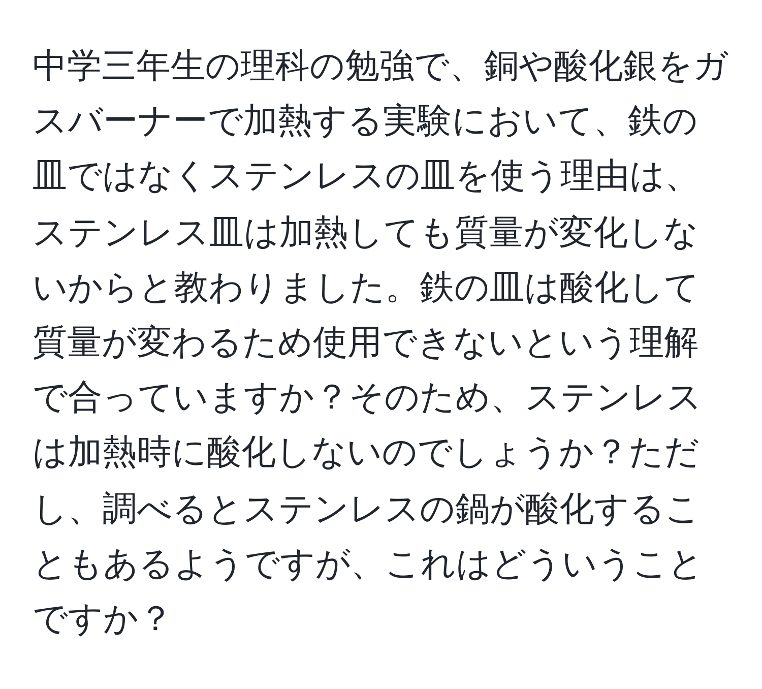 中学三年生の理科の勉強で、銅や酸化銀をガスバーナーで加熱する実験において、鉄の皿ではなくステンレスの皿を使う理由は、ステンレス皿は加熱しても質量が変化しないからと教わりました。鉄の皿は酸化して質量が変わるため使用できないという理解で合っていますか？そのため、ステンレスは加熱時に酸化しないのでしょうか？ただし、調べるとステンレスの鍋が酸化することもあるようですが、これはどういうことですか？