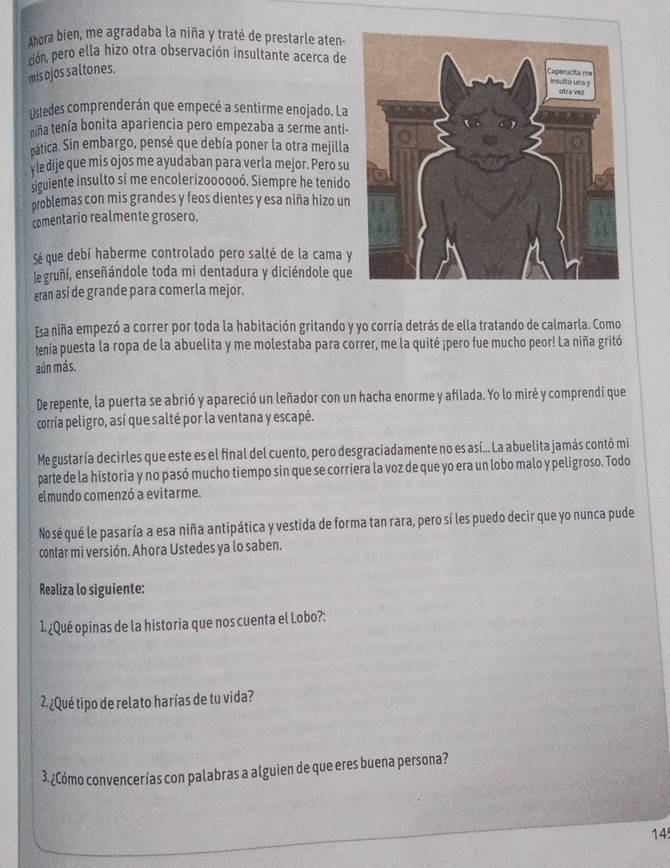 Ahora bien, me agradaba la niña y traté de prestarle aten-
pión, pero ella hizo otra observación insultante acerca de
mis ojos saltones.
Listedes comprenderán que empecé a sentirme enojado. La
niña tenía bonita apariencia pero empezaba a serme anti-
pática. Sin embargo, pensé que debía poner la otra mejilla
y le dije que mis ojos me ayudaban para verla mejor. Pero su
siguiente insulto sí me encolerizoooooó. Siempre he tenido
problemas con mis grandes y feos dientes y esa niña hizo un
comentario realmente grosero.
Sé que debí haberme controlado pero salté de la cama y
le gruñí, enseñándole toda mi dentadura y diciéndole que
eran así de grande para comerla mejor.
Esa niña empezó a correr por toda la habitación gritando y yo corría detrás de ella tratando de calmarla. Como
tenía puesta la ropa de la abuelita y me molestaba para correr, me la quité ¡pero fue mucho peor! La niña gritó
aún más.
Derepente, la puerta se abrió y apareció un leñador con un hacha enorme y afilada. Yo lo miré y comprendí que
corria peligro, así que salté por la ventana y escapé.
Me gustaría decirles que este es el final del cuento, pero desgraciadamente no es así... La abuelita jamás contó mi
parte de la historia y no pasó mucho tiempo sin que se corriera la voz de que yo era un lobo malo y peligroso. Todo
elmundo comenzó a evitarme.
Nosé qué le pasaría a esa niña antipática y vestida de forma tan rara, pero sí les puedo decir que yo nunca pude
contar mi versión. Ahora Ustedes ya lo saben.
Realiza lo siguiente:
1. ¿Qué opinas de la historia que nos cuenta el Lobo?:
2 ¿Qué tipo de relato harías de tu vida?
3.¿Cómo convencerías con palabras a alguien de que eres buena persona?
14