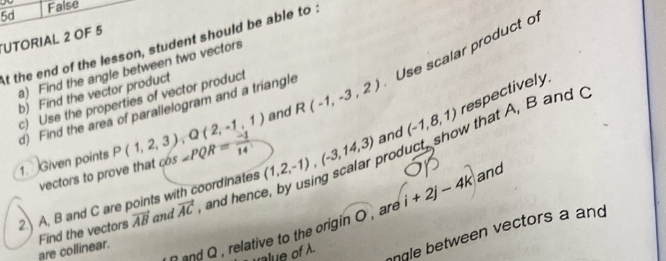 5d False
UTORIAL 2 OF 5
At the end of the lesson, student should be able to .
Use scalar product o
a) Find the angle between two vectors
b) Find the vector product
c) Use the properties of vector product
and R(-1,-3,2)
d) Find the area of parallelogram and a triangle
1. Given points P(1,2,3), Q(2,-1,1) 65 ∠ PQR= (-1)/14 
roduct, show that A, B and 
2.) A, B and C are points with coordinates (1,2,-1), (-3,14,3) and (-1,8,1) respectively.
vectors to prove that 
and Q , relative to the origin O , are i+2j-4k and
are collinear. Find the vectors vector AB and vector AC , and hence
d tween ectors a and
value of A.