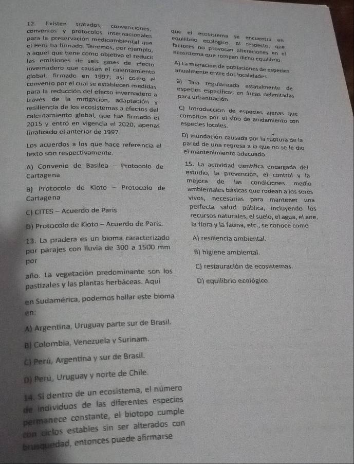 Existen tratados, convenciones. que el ecosistema se encuentra en
convenios y protocolos internacionales equilibrio ecológico. Al respecto, que
para la preservación medioambiental que factores no provocan alteraciones en el
el Perú ha firmado. Tenemos, por ejemplo, ecosistema que rompan dicho equilíbrio
a aquel que tiene como objetivo el reduci
las emisiones de seís gases de efecto A) La migración de poblaciones de especies
invernadero que causan el calentamiento anualmente entre dos localidades
global, firmado en 1997, así como el B) Tala regularizada estatalmente de
convenio por el cual se establecen medidas especies específicas en áreas delimitadas
para la reducción del efecto invernadero a para urbanización
través de la mitigación, adaptación y
resiliencia de los ecosistemas a efectos del C) Introducción de especies ajenas que
calentarniento global, que fue firmado el compiten por el sitio de anidamiento con
2015 y entró en vigencia el 2020, apenas especies locales.
finalizado el anterior de 1997 D) inundación causada por la ruptura de la
Los acuerdos a los que hace referencia el pared de una represa a la que no se le dío
texto scin respectivamente
el mantenimiento adecuado.
A) Convenio de Basilea - Protocolo de 15. La actividad científica encargada del
estudio, la prevención, el control y la
Cartage na mejora de las condiciones medio
B) Protocolo de Kioto  Protocólo de ambientales básicas que rodean a los seres
Cartagena vivos, necesarías para mantener una
perfecta salud pública, incluyendo los
C) CITES - Acuerdo de París recursos naturales, el suelo, el agua, el aíre,
D) Protocolo de Kioto - Acuerdo de París. la flora y la fauna, etc., se conoce como
13. La pradera es un bioma caracterizado A) resiliencia ambiental.
por parajes con Iluvia de 300 a 1500 mm B) higiene ambiental
por
año. La vegetación predominante son los C) restauración de ecosistemas.
pastizales y las plantas herbáceas. Aqui D) equilibrio ecológico.
en Sudamérica, podemos hallar este bioma
en:
A) Argentina, Uruguay parte sur de Brasil.
B) Colombia, Venezuela y Surinam.
C) Perú, Argentina y sur de Brasil.
() Perú, Uruguay y norte de Chile.
14. Sí dentro de un ecosistema, el número
de individuos de las diferentes especies
permanece constante, el biotopo cumple
con ciclos estables sin ser alterados con 
brusquedad, entonces puede afrmarse