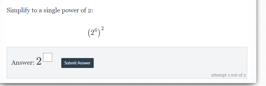 Simplify to a single power of 2 :
(2^6)^2
Answer: 2^(□) Submit Answer 
attempt 1 out of 2