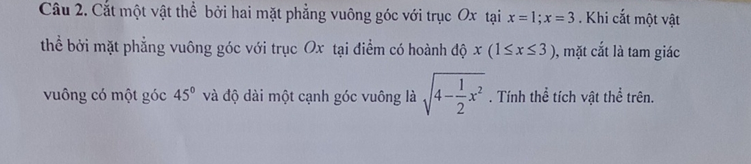 Cắt một vật thể bởi hai mặt phẳng vuông góc với trục Ox tại x=1; x=3. Khi cắt một vật 
thể bởi mặt phẳng vuông góc với trục Ox tại điểm có hoành độ x(1≤ x≤ 3) , mặt cắt là tam giác 
vuông có một góc 45° và độ dài một cạnh góc vuông là sqrt(4-frac 1)2x^2. Tính thể tích vật thể trên.