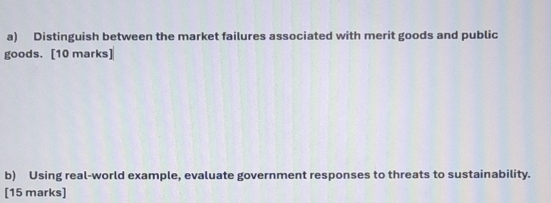 Distinguish between the market failures associated with merit goods and public 
goods. [10 marks] 
b) Using real-world example, evaluate government responses to threats to sustainability. 
[15 marks]