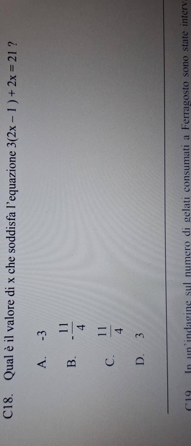 C18. Qual è il valore di x che soddisfa l’equazione 3(2x-1)+2x=21 ?
A. -3
B. - 11/4 
C.  11/4 
D. 3
C19 In un'indagine sul numero di gelati consumati a Ferragosto sono state interv