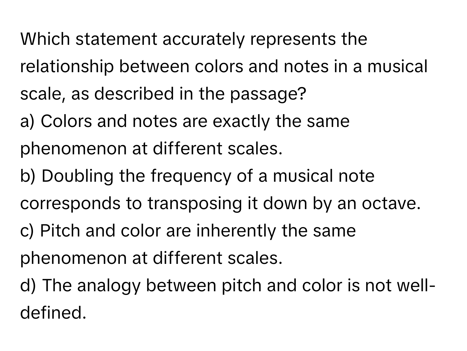 Which statement accurately represents the relationship between colors and notes in a musical scale, as described in the passage?

a) Colors and notes are exactly the same phenomenon at different scales.
b) Doubling the frequency of a musical note corresponds to transposing it down by an octave.
c) Pitch and color are inherently the same phenomenon at different scales.
d) The analogy between pitch and color is not well-defined.