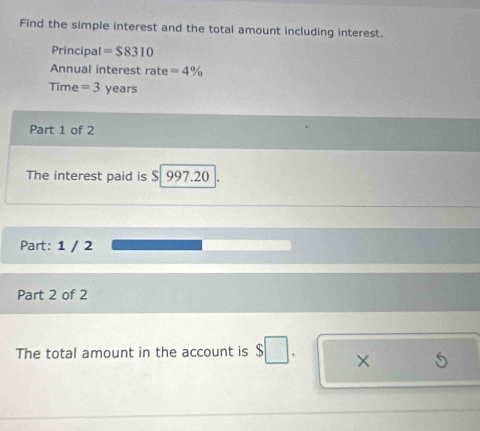 Find the simple interest and the total amount including interest. 
Principal =$8310
Annual interest rate =4%
Time = 3 years
Part 1 of 2 
The interest paid is $ 997.20
Part: 1 / 2 
Part 2 of 2 
The total amount in the account is □. 
× 
S