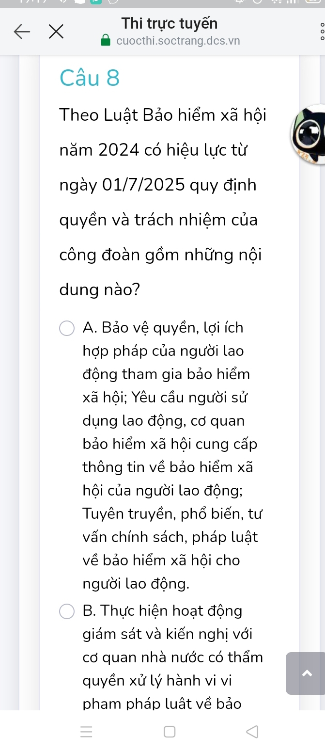 Thi trực tuyến
cuocthi.soctrang.dcs.vn
Câu 8
Theo Luật Bảo hiểm xã hội
năm 2024 có hiệu lực từ
ngày 01/7/2025 quy định
quyền và trách nhiệm của
công đoàn gồm những nội
dung nào?
A. Bảo vệ quyền, lợi ích
hợp pháp của người lao
động tham gia bảo hiểm
xã hội; Yêu cầu người sử
dụng lao động, cơ quan
bảo hiểm xã hội cung cấp
thông tin về bảo hiểm xã
hội của người lao động;
Tuyên truyền, phổ biến, tư
vấn chính sách, pháp luật
về bảo hiểm xã hội cho
người lao động.
B. Thực hiện hoạt động
giám sát và kiến nghị với
cơ quan nhà nước có thẩm
quyền xử lý hành vi vi
^
pham pháp luật về bảo