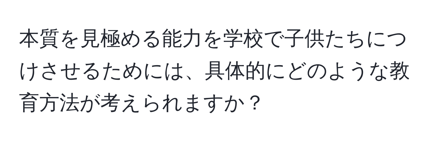 本質を見極める能力を学校で子供たちにつけさせるためには、具体的にどのような教育方法が考えられますか？